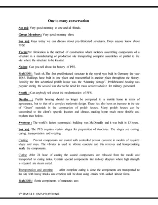 5TH
SEM E & E H M S POLYTECHNIC
One to many conversation
Sos raj: Very good morning to one and all friends.
Group Members: Very good morning shivu
Sos raj: Guys today we can discuss about pre-fabricated structures. Does anyone know about
PFS?
Veeru:Pre fabrication is the method of construction which includes assembling components of a
structure in a manufacturing or production site transporting complete assemblies or partial to the
site where the structure to be located.
Nalina: Can you tell about the history of PFS.
RAKESH: Yeah ok.The first prefabricated structure in the world was built in Germany the year
1885. Buildings have built in one place and reassembled in another place throughout the history.
Possibly the first advertised prefab house was the “Manning cottage”. Prefabricated housing was
popular during the second war due to the need for mass accommodation for military personnel.
Swathi : Can anybody tell about the modernization of PFS.
Dasthu : Prefab housing should no longer be compared to a mobile home in terms of
appearance, but to that of a complex modernist design. There has also been an increase in the use
of “Green” materials in the construction of prefab houses. Many prefab houses can be
customized to the client’s specific location and climate, making home much more flexible and
modern than before.
Swaroop : The world’s fastest commercial building was McDonalds and it was built in 13 hours.
Sos raj: The PFS requires certain stages for preparation of structures. The stages are casting,
curing, transportation and erecting.
Casting: Precast components are casted with controlled cement concrete in moulds of required
shape and sizes. The vibrator is used to vibrate concrete and this removes and honeycombing
inside the components.
Curing: After 24 hour of casting the casted components are released from the mould and
transported to curing tanks. Certain special components like railway sleepers where high strength
is required are steam cured.
Transportation and erecting: After complete curing is done the components are transported to
the site with heavy trucks and erection will be done using cranes with skilled labour force.
RAKESH: Some components of structures are;
 
