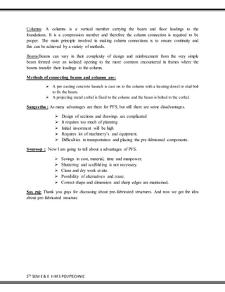 5TH
SEM E & E H M S POLYTECHNIC
Columns: A columns is a vertical member carrying the beam and floor loadings to the
foundations. It is a compression member and therefore the column connection is required to be
proper. The main principle involved in making column connections is to ensure continuity and
this can be achieved by a variety of methods.
Beams:Beams can vary in their complexity of design and reinforcement from the very simple
beam formed over an isolated opening to the more common encountered in frames where the
beams transfer their loadings to the column.
Methods of connecting beams and columns are:
 A pre casting concrete haunch is cast on to the column with a locating dowel or stud bolt
to fix the beam.
 A projecting metal corbel is fixed to the column and the beam is bolted to the corbel.
Sangeetha : As many advantages are there for PFS, but still there are some disadvantages.
 Design of sections and drawings are complicated
 It requires too much of planning
 Initial investment will be high
 Requires lot of machinery’s and equipment.
 Difficulties in transportation and placing the pre-fabricated components.
Swaroop : Now I am going to tell about a advantages of PFS.
 Savings in cost, material, time and manpower.
 Shuttering and scaffolding is not necessary.
 Clean and dry work at site.
 Possibility of alternatives and reuse.
 Correct shape and dimension and sharp edges are maintained.
Sos raj: Thank you guys for discussing about pre-fabricated structures. And now we got the idea
about pre-fabricated structure
 