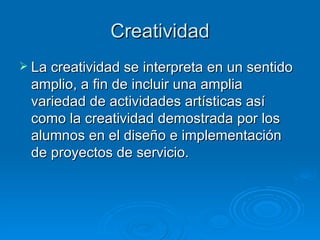 Creatividad La creatividad se interpreta en un sentido amplio, a fin de incluir una amplia variedad de actividades artísticas así como la creatividad demostrada por los alumnos en el diseño e implementación de proyectos de servicio.  