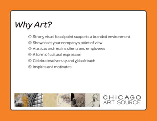 Why Art?
   1   Strong visual focal point supports a branded environment
   2   Showcases your company’s point of view
   3   Attracts and retains clients and employees
   4   A form of cultural expression
   5   Celebrates diversity and global reach
   6   Inspires and motivates
 