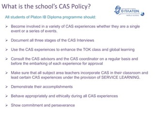 What is the school’s CAS Policy?
All students of Platon IB Diploma programme should:
 Become involved in a variety of CAS experiences whether they are a single
event or a series of events.
 Document all three stages of the CAS Interviews
 Use the CAS experiences to enhance the TOK class and global learning
 Consult the CAS advisors and the CAS coordinator on a regular basis and
before the embarking of each experience for approval
 Make sure that all subject area teachers incorporate CAS in their classroom and
lead certain CAS experiences under the provision of SERVICE LEARNING.
 Demonstrate their accomplishments
 Behave appropriately and ethically during all CAS experiences
 Show commitment and perseverance
 