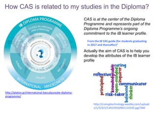 How CAS is related to my studies in the Diploma?
http://platon.gr/international-baccalaureate-diploma-
programme/
CAS is at the center of the Diploma
Programme and represents part of the
Diploma Programme’s ongoing
commitment to the IB learner profile.
Actually the aim of CAS is to help you
develop the attributes of the IB learner
profile
From the IB CAS guide (for students graduating
in 2017 and thereafter)”
http://cismyptechnology.weebly.com/upload
s/1/3/4/1/13415910/841114143.jpg?340
 