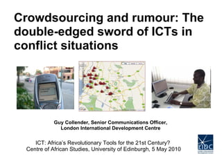 Guy Collender, Senior Communications Officer, London International Development Centre Crowdsourcing and rumour: The double-edged sword of ICTs in conflict situations ICT: Africa’s Revolutionary Tools for the 21st Century?  Centre of African Studies, University of Edinburgh, 5 May 2010 