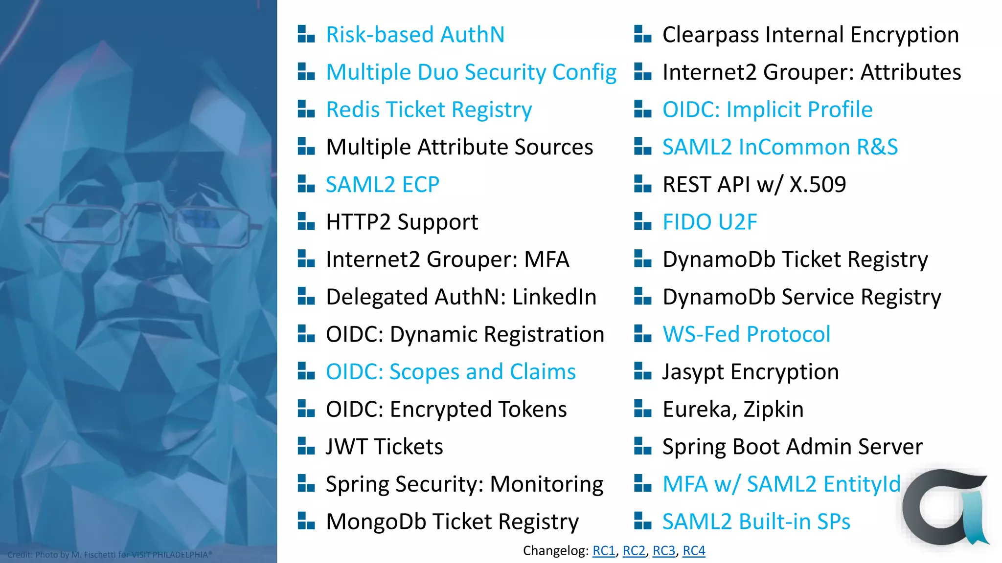 Credit: Photo by M. Fischetti for VISIT PHILADELPHIA®
Risk-based AuthN
Multiple Duo Security Config
Redis Ticket Registry
Multiple Attribute Sources
SAML2 ECP
HTTP2 Support
Internet2 Grouper: MFA
Delegated AuthN: LinkedIn
OIDC: Dynamic Registration
OIDC: Scopes and Claims
OIDC: Encrypted Tokens
JWT Tickets
Spring Security: Monitoring
MongoDb Ticket Registry
Clearpass Internal Encryption
Internet2 Grouper: Attributes
OIDC: Implicit Profile
SAML2 InCommon R&S
REST API w/ X.509
FIDO U2F
DynamoDb Ticket Registry
DynamoDb Service Registry
WS-Fed Protocol
Jasypt Encryption
Eureka, Zipkin
Spring Boot Admin Server
MFA w/ SAML2 EntityId
SAML2 Built-in SPs
Changelog: RC1, RC2, RC3, RC4
 