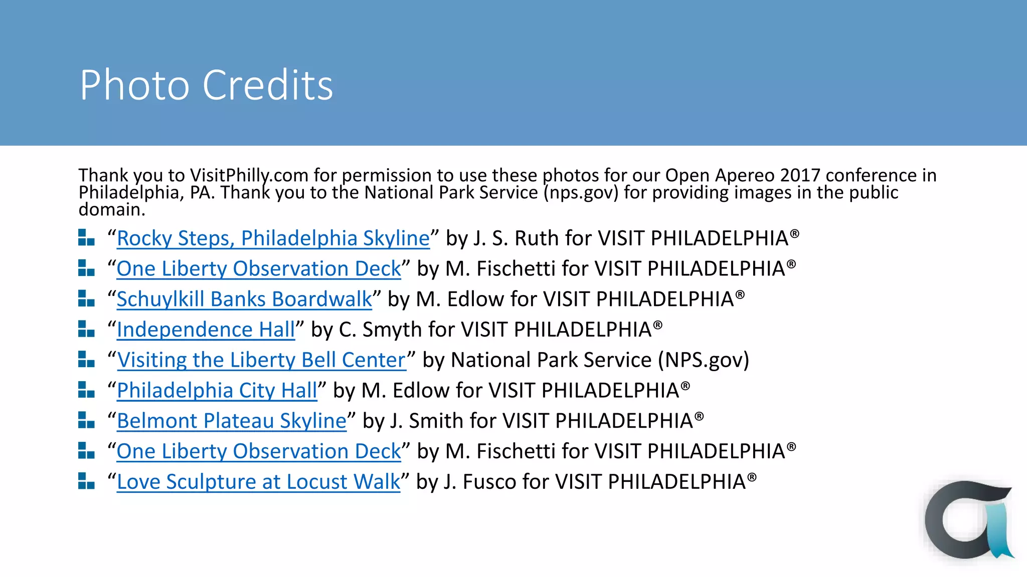 Photo Credits
Thank you to VisitPhilly.com for permission to use these photos for our Open Apereo 2017 conference in
Philadelphia, PA. Thank you to the National Park Service (nps.gov) for providing images in the public
domain.
“Rocky Steps, Philadelphia Skyline” by J. S. Ruth for VISIT PHILADELPHIA®
“One Liberty Observation Deck” by M. Fischetti for VISIT PHILADELPHIA®
“Schuylkill Banks Boardwalk” by M. Edlow for VISIT PHILADELPHIA®
“Independence Hall” by C. Smyth for VISIT PHILADELPHIA®
“Visiting the Liberty Bell Center” by National Park Service (NPS.gov)
“Philadelphia City Hall” by M. Edlow for VISIT PHILADELPHIA®
“Belmont Plateau Skyline” by J. Smith for VISIT PHILADELPHIA®
“One Liberty Observation Deck” by M. Fischetti for VISIT PHILADELPHIA®
“Love Sculpture at Locust Walk” by J. Fusco for VISIT PHILADELPHIA®
 