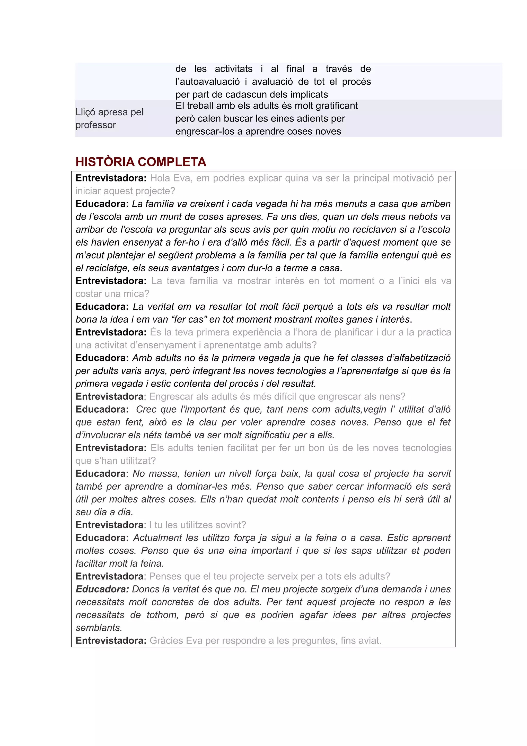 de les activitats i al final a través de
                       l’autoavaluació i avaluació de tot el procés
                       per part de cadascun dels implicats
                       El treball amb els adults és molt gratificant
Lliçó apresa pel
                       però calen buscar les eines adients per
professor
                       engrescar-los a aprendre coses noves


HISTÒRIA COMPLETA
Entrevistadora: Hola Eva, em podries explicar quina va ser la principal motivació per
iniciar aquest projecte?
Educadora: La família va creixent i cada vegada hi ha més menuts a casa que arriben
de l’escola amb un munt de coses apreses. Fa uns dies, quan un dels meus nebots va
arribar de l’escola va preguntar als seus avis per quin motiu no reciclaven si a l’escola
els havien ensenyat a fer-ho i era d’allò més fàcil. És a partir d’aquest moment que se
m’acut plantejar el següent problema a la família per tal que la família entengui què es
el reciclatge, els seus avantatges i com dur-lo a terme a casa.
Entrevistadora: La teva família va mostrar interès en tot moment o a l’inici els va
costar una mica?
Educadora: La veritat em va resultar tot molt fàcil perquè a tots els va resultar molt
bona la idea i em van “fer cas” en tot moment mostrant moltes ganes i interès.
Entrevistadora: És la teva primera experiència a l’hora de planificar i dur a la practica
una activitat d’ensenyament i aprenentatge amb adults?
Educadora: Amb adults no és la primera vegada ja que he fet classes d’alfabetització
per adults varis anys, però integrant les noves tecnologies a l’aprenentatge si que és la
primera vegada i estic contenta del procés i del resultat.
Entrevistadora: Engrescar als adults és més difícil que engrescar als nens?
Educadora: Crec que l’important és que, tant nens com adults,vegin l’ utilitat d’allò
que estan fent, això es la clau per voler aprendre coses noves. Penso que el fet
d’involucrar els néts també va ser molt significatiu per a ells.
Entrevistadora: Els adults tenien facilitat per fer un bon ús de les noves tecnologies
que s’han utilitzat?
Educadora: No massa, tenien un nivell força baix, la qual cosa el projecte ha servit
també per aprendre a dominar-les més. Penso que saber cercar informació els serà
útil per moltes altres coses. Ells n’han quedat molt contents i penso els hi serà útil al
seu dia a dia.
Entrevistadora: I tu les utilitzes sovint?
Educadora: Actualment les utilitzo força ja sigui a la feina o a casa. Estic aprenent
moltes coses. Penso que és una eina important i que si les saps utilitzar et poden
facilitar molt la feina.
Entrevistadora: Penses que el teu projecte serveix per a tots els adults?
Educadora: Doncs la veritat és que no. El meu projecte sorgeix d’una demanda i unes
necessitats molt concretes de dos adults. Per tant aquest projecte no respon a les
necessitats de tothom, però si que es podrien agafar idees per altres projectes
semblants.
Entrevistadora: Gràcies Eva per respondre a les preguntes, fins aviat.
 
