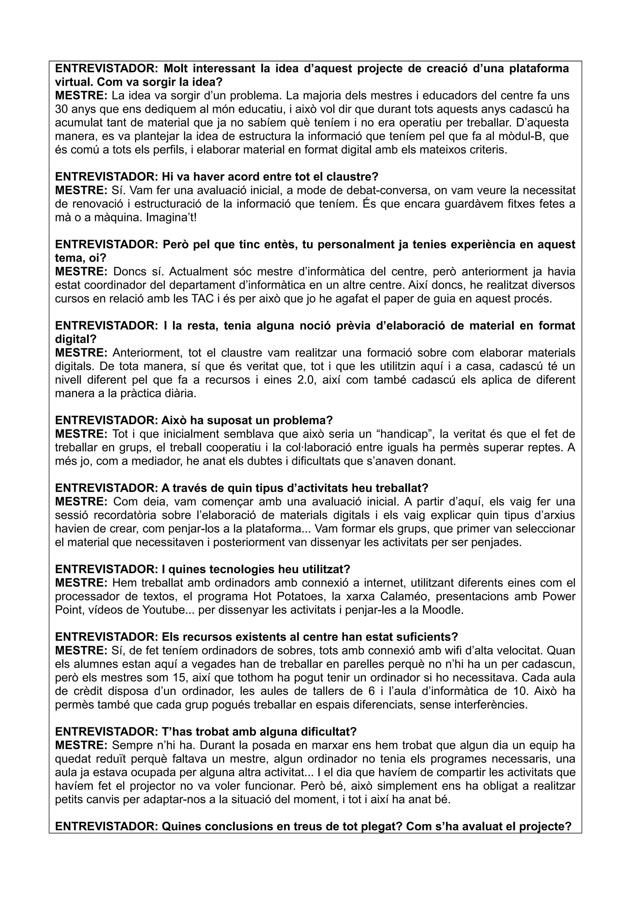 ENTREVISTADOR: Molt interessant la idea d’aquest projecte de creació d’una plataforma
virtual. Com va sorgir la idea?
MESTRE: La idea va sorgir d’un problema. La majoria dels mestres i educadors del centre fa uns
30 anys que ens dediquem al món educatiu, i això vol dir que durant tots aquests anys cadascú ha
acumulat tant de material que ja no sabíem què teníem i no era operatiu per treballar. D’aquesta
manera, es va plantejar la idea de estructura la informació que teníem pel que fa al mòdul-B, que
és comú a tots els perfils, i elaborar material en format digital amb els mateixos criteris.
ENTREVISTADOR: Hi va haver acord entre tot el claustre?
MESTRE: Sí. Vam fer una avaluació inicial, a mode de debat-conversa, on vam veure la necessitat
de renovació i estructuració de la informació que teníem. És que encara guardàvem fitxes fetes a
mà o a màquina. Imagina’t!
ENTREVISTADOR: Però pel que tinc entès, tu personalment ja tenies experiència en aquest
tema, oi?
MESTRE: Doncs sí. Actualment sóc mestre d’informàtica del centre, però anteriorment ja havia
estat coordinador del departament d’informàtica en un altre centre. Així doncs, he realitzat diversos
cursos en relació amb les TAC i és per això que jo he agafat el paper de guia en aquest procés.
ENTREVISTADOR: I la resta, tenia alguna noció prèvia d’elaboració de material en format
digital?
MESTRE: Anteriorment, tot el claustre vam realitzar una formació sobre com elaborar materials
digitals. De tota manera, sí que és veritat que, tot i que les utilitzin aquí i a casa, cadascú té un
nivell diferent pel que fa a recursos i eines 2.0, així com també cadascú els aplica de diferent
manera a la pràctica diària.
ENTREVISTADOR: Això ha suposat un problema?
MESTRE: Tot i que inicialment semblava que això seria un “handicap”, la veritat és que el fet de
treballar en grups, el treball cooperatiu i la col·laboració entre iguals ha permès superar reptes. A
més jo, com a mediador, he anat els dubtes i dificultats que s’anaven donant.
ENTREVISTADOR: A través de quin tipus d’activitats heu treballat?
MESTRE: Com deia, vam començar amb una avaluació inicial. A partir d’aquí, els vaig fer una
sessió recordatòria sobre l’elaboració de materials digitals i els vaig explicar quin tipus d’arxius
havien de crear, com penjar-los a la plataforma... Vam formar els grups, que primer van seleccionar
el material que necessitaven i posteriorment van dissenyar les activitats per ser penjades.
ENTREVISTADOR: I quines tecnologies heu utilitzat?
MESTRE: Hem treballat amb ordinadors amb connexió a internet, utilitzant diferents eines com el
processador de textos, el programa Hot Potatoes, la xarxa Calaméo, presentacions amb Power
Point, vídeos de Youtube... per dissenyar les activitats i penjar-les a la Moodle.
ENTREVISTADOR: Els recursos existents al centre han estat suficients?
MESTRE: Sí, de fet teníem ordinadors de sobres, tots amb connexió amb wifi d’alta velocitat. Quan
els alumnes estan aquí a vegades han de treballar en parelles perquè no n’hi ha un per cadascun,
però els mestres som 15, així que tothom ha pogut tenir un ordinador si ho necessitava. Cada aula
de crèdit disposa d’un ordinador, les aules de tallers de 6 i l’aula d’informàtica de 10. Això ha
permès també que cada grup pogués treballar en espais diferenciats, sense interferències.
ENTREVISTADOR: T’has trobat amb alguna dificultat?
MESTRE: Sempre n’hi ha. Durant la posada en marxar ens hem trobat que algun dia un equip ha
quedat reduït perquè faltava un mestre, algun ordinador no tenia els programes necessaris, una
aula ja estava ocupada per alguna altra activitat... I el dia que havíem de compartir les activitats que
havíem fet el projector no va voler funcionar. Però bé, això simplement ens ha obligat a realitzar
petits canvis per adaptar-nos a la situació del moment, i tot i així ha anat bé.
ENTREVISTADOR: Quines conclusions en treus de tot plegat? Com s’ha avaluat el projecte?
 