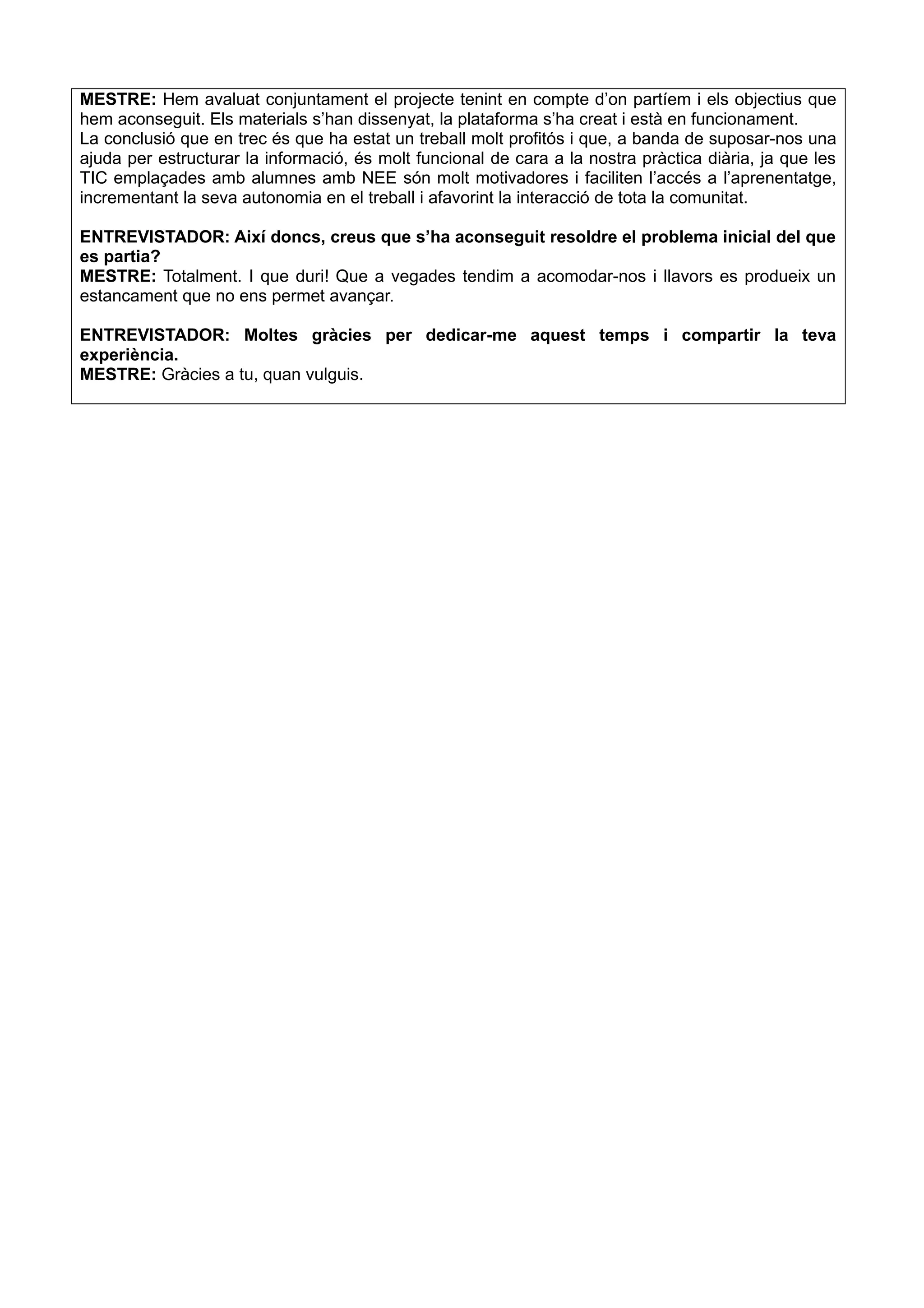 MESTRE: Hem avaluat conjuntament el projecte tenint en compte d’on partíem i els objectius que
hem aconseguit. Els materials s’han dissenyat, la plataforma s’ha creat i està en funcionament.
La conclusió que en trec és que ha estat un treball molt profitós i que, a banda de suposar-nos una
ajuda per estructurar la informació, és molt funcional de cara a la nostra pràctica diària, ja que les
TIC emplaçades amb alumnes amb NEE són molt motivadores i faciliten l’accés a l’aprenentatge,
incrementant la seva autonomia en el treball i afavorint la interacció de tota la comunitat.
ENTREVISTADOR: Així doncs, creus que s’ha aconseguit resoldre el problema inicial del que
es partia?
MESTRE: Totalment. I que duri! Que a vegades tendim a acomodar-nos i llavors es produeix un
estancament que no ens permet avançar.
ENTREVISTADOR: Moltes gràcies per dedicar-me aquest temps i compartir la teva
experiència.
MESTRE: Gràcies a tu, quan vulguis.
 