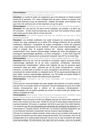 Entrevistadora: Hola Eva, em podries explicar quina sensació t’ha quedat després de
seguir l’avaluació continuada d’aquesta assignatura?
Estudiant: La veritat ha estat una assignatura que m’ha demanat un treball constant
durant tot el semestre. Tot i haver entregat totes les pacs a temps no sempre m’ha
estat fàcil entendre el que em demanaven i realitzar els treballs, però finalment crec
que m’he n’he sortit prou bé i el més important, sé que he après.
Entrevistadora: Consideres que ja tenies un bon nivell d’ús de les noves tecnologies?
Estudiant: No, crec que tot i fer servir sovint l’ordinador, per estudiar, a la feina, per
fer consultes,... el meu nivell era força baix, per això estic molt contenta d’haver après
més coses que em seran útils en el meu dia a dia.
Entrevistadora: Em podries explicar una mica les activitats que heu dut a terme
durant el semestre?
Estudiant: Les actvitats realitzades han estat: Avaluació de coneixements previs,
creació d’un blog, participació en el debat CTS, entrega d’informes de les activitats
realitzades, elaboració i compartició de mapes conceptuals a través del programa
cmaps tools, autoavaluació de les activitats i del propi procés d’aprenentatge i per
últim el projecte final. El projecte tractava del            disseny, desenvolupament i
implementació d’una situació d’aprenentatge mediada per eines tecnològiques que
promogués l’aprenentatge significatiu i el canvi conceptual, i a més l’hem hagut de
presentar utilitzant l’estructura de coneixement compartit base KIT en el nostre blog.
Entrevistadora: Així Eva, quina relació té per tu l’aprenentatge significatiu i les TIC?
Estudiant: Doncs bé, tal i com he comentat en el projecte, segons Jonassen (2003),
l’aprenentatge significatiu ha de ser actiu, constructiu, col·laboratiu, intencional,
conversacional, contextualitzat i reflexiu amb l’objectiu de que les persones siguin
conscients d’allò que estan aprenent per tal de poder comprendre-ho i buscar
solucions. La base està en produir un canvi conceptual a les persones a partir de la
construcció de models mentals. La integració de les TIC en aquest aprenentatge és de
gran utilitat i promou l’aprenentatge significatiu. Les TIC també ens poden facilitar la
feina alhora que també resulta més atractiva pels aprenents.
Entrevistadora: Consideres que les noves tecnologies són imprescindibles en
l’educació?
Penso que les noves tecnologies són cada vegada més presents a la nostra societat i
que per tant no es poden obviar en l’educació. Cal però plantejar-se quina és la millor
manera d’ensenyar-les (per a millorar en els processos d’ensenyament i
aprenentatge)i com les podem aprofitar per treure’n el màxim profit (per facilitar-nos i
millorar la qualitat de vida).
Entrevistadora: Mirant enrere, si fas un cop d’ull a l’avaluació inicial, canviaries moltes
coses? Què en penses de la manera d’avaluar d’aquesta assignatura?
Estudiant: Doncs ara que hi he fet una rellegida veig que les meves idees respecte el
tema s’han enriquit una mica més. També he vist que hi havia alguna pregunta que la
canviaria totalment. Per posar un exemple i de fet és la que més m’ha cridat l’atenció,
a la pregunta Les TIC són necessàries per transmetre els continguts als alumnes, jo hi
havia posat un 7 de grau d’acord. Ja hem vist, i no només en aquesta assignatura, que
no es tracta de transmetre coneixement sinó de construir l’aprenentatge junts.
Pel que fa a l’avaluació voldria comentar varies coses ja que considero molt positiu tot
el procés d’avaluació que hem seguit al llarg del semestre. Per una banda, se’ns ha fet
protagonistes de la nostra pròpia avaluació, fet que ens fa més conscients del nostre
propi aprenentatge. Per altra banda, hem sabut com se’ns avalua, i això ens ha ajudat
 