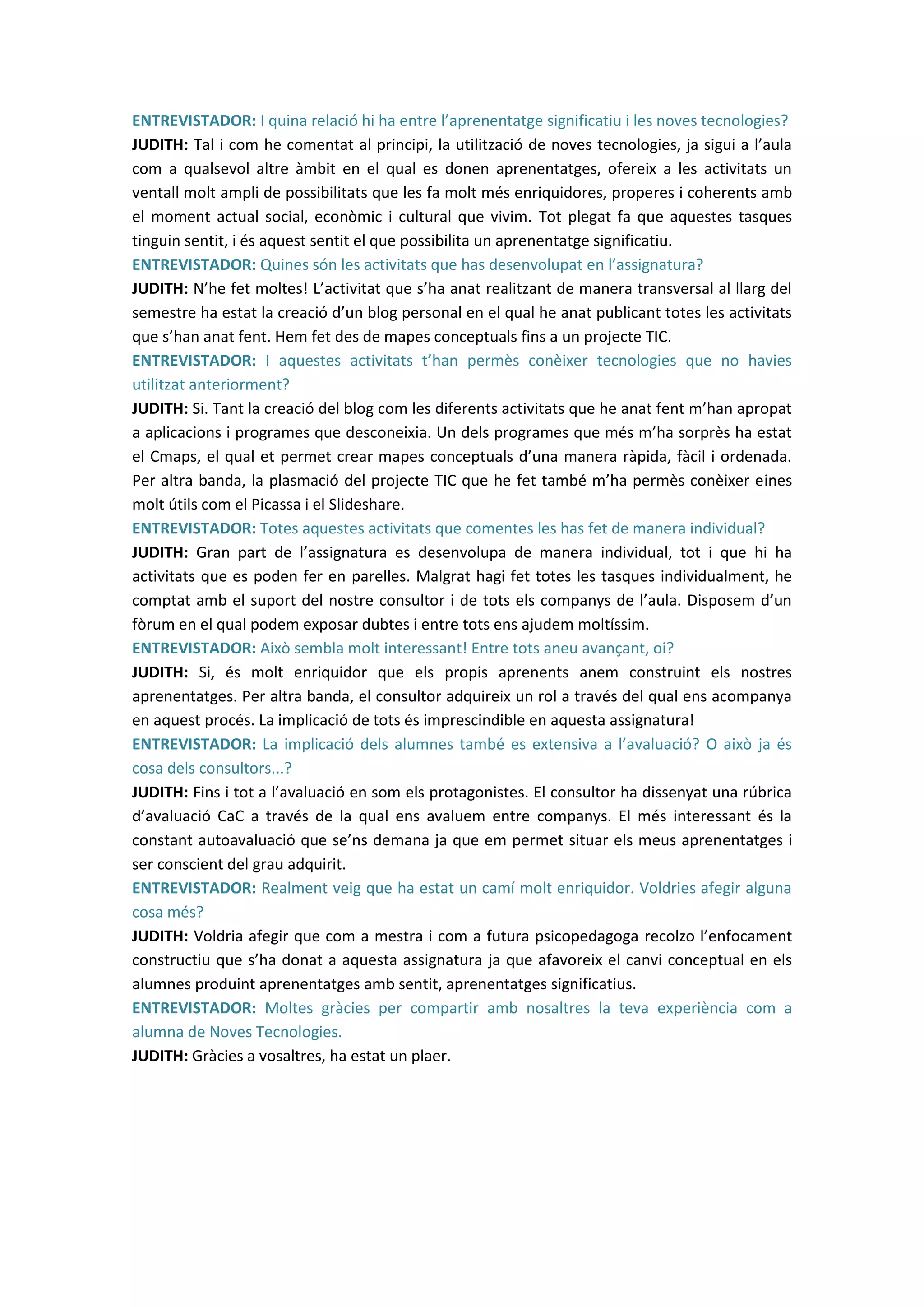 ENTREVISTADOR: I quina relació hi ha entre l’aprenentatge significatiu i les noves tecnologies?
JUDITH: Tal i com he comentat al principi, la utilització de noves tecnologies, ja sigui a l’aula
com a qualsevol altre àmbit en el qual es donen aprenentatges, ofereix a les activitats un
ventall molt ampli de possibilitats que les fa molt més enriquidores, properes i coherents amb
el moment actual social, econòmic i cultural que vivim. Tot plegat fa que aquestes tasques
tinguin sentit, i és aquest sentit el que possibilita un aprenentatge significatiu.
ENTREVISTADOR: Quines són les activitats que has desenvolupat en l’assignatura?
JUDITH: N’he fet moltes! L’activitat que s’ha anat realitzant de manera transversal al llarg del
semestre ha estat la creació d’un blog personal en el qual he anat publicant totes les activitats
que s’han anat fent. Hem fet des de mapes conceptuals fins a un projecte TIC.
ENTREVISTADOR: I aquestes activitats t’han permès conèixer tecnologies que no havies
utilitzat anteriorment?
JUDITH: Si. Tant la creació del blog com les diferents activitats que he anat fent m’han apropat
a aplicacions i programes que desconeixia. Un dels programes que més m’ha sorprès ha estat
el Cmaps, el qual et permet crear mapes conceptuals d’una manera ràpida, fàcil i ordenada.
Per altra banda, la plasmació del projecte TIC que he fet també m’ha permès conèixer eines
molt útils com el Picassa i el Slideshare.
ENTREVISTADOR: Totes aquestes activitats que comentes les has fet de manera individual?
JUDITH: Gran part de l’assignatura es desenvolupa de manera individual, tot i que hi ha
activitats que es poden fer en parelles. Malgrat hagi fet totes les tasques individualment, he
comptat amb el suport del nostre consultor i de tots els companys de l’aula. Disposem d’un
fòrum en el qual podem exposar dubtes i entre tots ens ajudem moltíssim.
ENTREVISTADOR: Això sembla molt interessant! Entre tots aneu avançant, oi?
JUDITH: Si, és molt enriquidor que els propis aprenents anem construint els nostres
aprenentatges. Per altra banda, el consultor adquireix un rol a través del qual ens acompanya
en aquest procés. La implicació de tots és imprescindible en aquesta assignatura!
ENTREVISTADOR: La implicació dels alumnes també es extensiva a l’avaluació? O això ja és
cosa dels consultors...?
JUDITH: Fins i tot a l’avaluació en som els protagonistes. El consultor ha dissenyat una rúbrica
d’avaluació CaC a través de la qual ens avaluem entre companys. El més interessant és la
constant autoavaluació que se’ns demana ja que em permet situar els meus aprenentatges i
ser conscient del grau adquirit.
ENTREVISTADOR: Realment veig que ha estat un camí molt enriquidor. Voldries afegir alguna
cosa més?
JUDITH: Voldria afegir que com a mestra i com a futura psicopedagoga recolzo l’enfocament
constructiu que s’ha donat a aquesta assignatura ja que afavoreix el canvi conceptual en els
alumnes produint aprenentatges amb sentit, aprenentatges significatius.
ENTREVISTADOR: Moltes gràcies per compartir amb nosaltres la teva experiència com a
alumna de Noves Tecnologies.
JUDITH: Gràcies a vosaltres, ha estat un plaer.
 