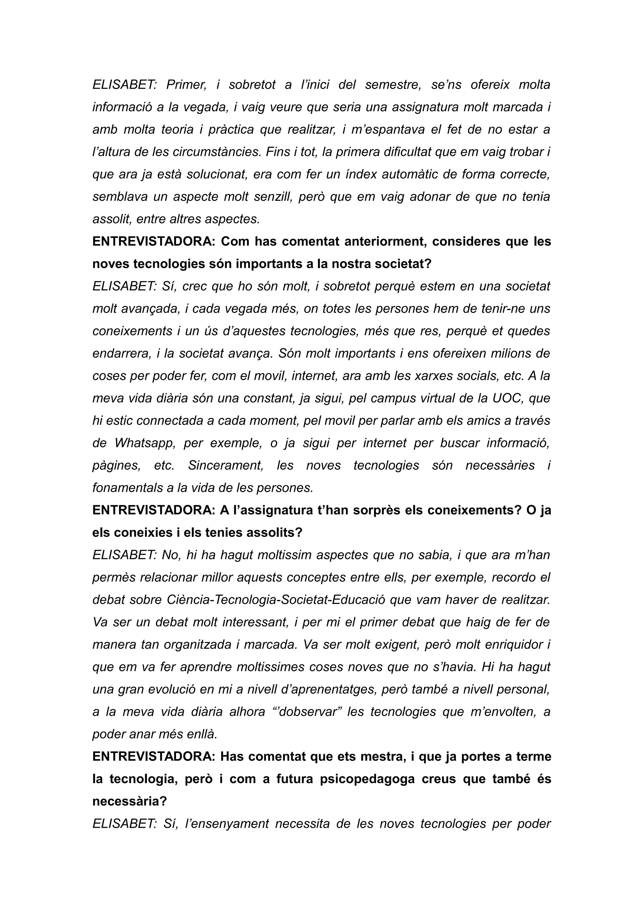 ELISABET: Primer, i sobretot a l’inici del semestre, se’ns ofereix molta
informació a la vegada, i vaig veure que seria una assignatura molt marcada i
amb molta teoria i pràctica que realitzar, i m’espantava el fet de no estar a
l’altura de les circumstàncies. Fins i tot, la primera dificultat que em vaig trobar i
que ara ja està solucionat, era com fer un índex automàtic de forma correcte,
semblava un aspecte molt senzill, però que em vaig adonar de que no tenia
assolit, entre altres aspectes.
ENTREVISTADORA: Com has comentat anteriorment, consideres que les
noves tecnologies són importants a la nostra societat?
ELISABET: Sí, crec que ho són molt, i sobretot perquè estem en una societat
molt avançada, i cada vegada més, on totes les persones hem de tenir-ne uns
coneixements i un ús d’aquestes tecnologies, més que res, perquè et quedes
endarrera, i la societat avança. Són molt importants i ens ofereixen milions de
coses per poder fer, com el movil, internet, ara amb les xarxes socials, etc. A la
meva vida diària són una constant, ja sigui, pel campus virtual de la UOC, que
hi estic connectada a cada moment, pel movil per parlar amb els amics a través
de Whatsapp, per exemple, o ja sigui per internet per buscar informació,
pàgines, etc. Sincerament, les noves tecnologies són necessàries i
fonamentals a la vida de les persones.
ENTREVISTADORA: A l’assignatura t’han sorprès els coneixements? O ja
els coneixies i els tenies assolits?
ELISABET: No, hi ha hagut moltissim aspectes que no sabia, i que ara m’han
permès relacionar millor aquests conceptes entre ells, per exemple, recordo el
debat sobre Ciència-Tecnologia-Societat-Educació que vam haver de realitzar.
Va ser un debat molt interessant, i per mi el primer debat que haig de fer de
manera tan organitzada i marcada. Va ser molt exigent, però molt enriquidor i
que em va fer aprendre moltissimes coses noves que no s’havia. Hi ha hagut
una gran evolució en mi a nivell d’aprenentatges, però també a nivell personal,
a la meva vida diària alhora “’dobservar” les tecnologies que m’envolten, a
poder anar més enllà.
ENTREVISTADORA: Has comentat que ets mestra, i que ja portes a terme
la tecnologia, però i com a futura psicopedagoga creus que també és
necessària?
ELISABET: Sí, l’ensenyament necessita de les noves tecnologies per poder
 