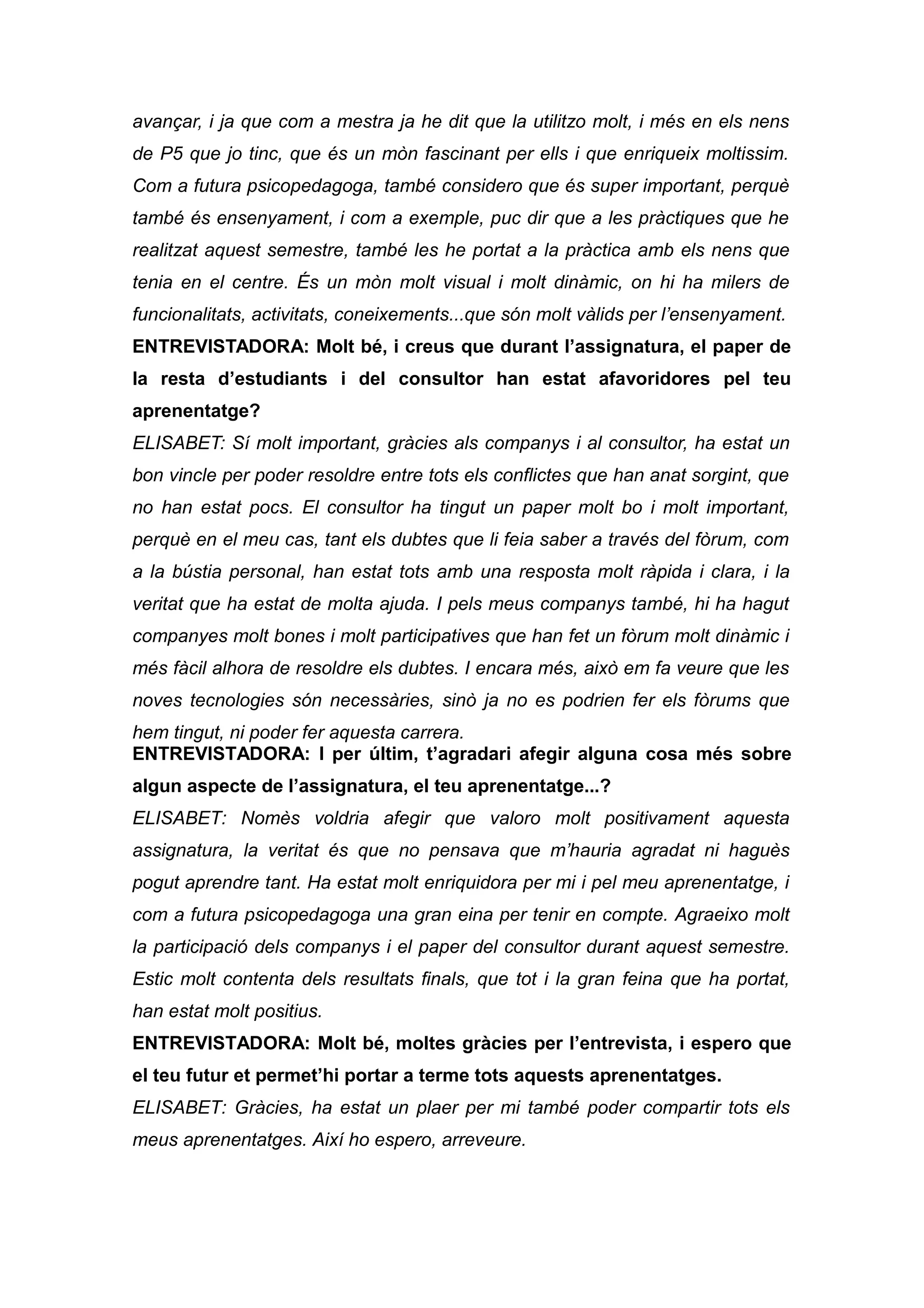 avançar, i ja que com a mestra ja he dit que la utilitzo molt, i més en els nens
de P5 que jo tinc, que és un mòn fascinant per ells i que enriqueix moltissim.
Com a futura psicopedagoga, també considero que és super important, perquè
també és ensenyament, i com a exemple, puc dir que a les pràctiques que he
realitzat aquest semestre, també les he portat a la pràctica amb els nens que
tenia en el centre. És un mòn molt visual i molt dinàmic, on hi ha milers de
funcionalitats, activitats, coneixements...que són molt vàlids per l’ensenyament.
ENTREVISTADORA: Molt bé, i creus que durant l’assignatura, el paper de
la resta d’estudiants i del consultor han estat afavoridores pel teu
aprenentatge?
ELISABET: Sí molt important, gràcies als companys i al consultor, ha estat un
bon vincle per poder resoldre entre tots els conflictes que han anat sorgint, que
no han estat pocs. El consultor ha tingut un paper molt bo i molt important,
perquè en el meu cas, tant els dubtes que li feia saber a través del fòrum, com
a la bústia personal, han estat tots amb una resposta molt ràpida i clara, i la
veritat que ha estat de molta ajuda. I pels meus companys també, hi ha hagut
companyes molt bones i molt participatives que han fet un fòrum molt dinàmic i
més fàcil alhora de resoldre els dubtes. I encara més, això em fa veure que les
noves tecnologies són necessàries, sinò ja no es podrien fer els fòrums que
hem tingut, ni poder fer aquesta carrera.
ENTREVISTADORA: I per últim, t’agradari afegir alguna cosa més sobre
algun aspecte de l’assignatura, el teu aprenentatge...?
ELISABET: Nomès voldria afegir que valoro molt positivament aquesta
assignatura, la veritat és que no pensava que m’hauria agradat ni haguès
pogut aprendre tant. Ha estat molt enriquidora per mi i pel meu aprenentatge, i
com a futura psicopedagoga una gran eina per tenir en compte. Agraeixo molt
la participació dels companys i el paper del consultor durant aquest semestre.
Estic molt contenta dels resultats finals, que tot i la gran feina que ha portat,
han estat molt positius.
ENTREVISTADORA: Molt bé, moltes gràcies per l’entrevista, i espero que
el teu futur et permet’hi portar a terme tots aquests aprenentatges.
ELISABET: Gràcies, ha estat un plaer per mi també poder compartir tots els
meus aprenentatges. Així ho espero, arreveure.
 