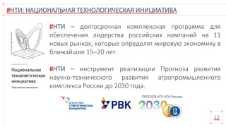 #НТИ: НАЦИОНАЛЬНАЯ ТЕХНОЛОГИЧЕСКАЯ ИНИЦИАТИВА
12
ПРОГНОЗ НТР АПК России
#НТИ – долгосрочная комплексная программа для
обеспечения лидерства российских компаний на 11
новых рынках, которые определят мировую экономику в
ближайшие 15–20 лет.
#НТИ – инструмент реализации Прогноза развития
научно-технического развития агропромышленного
комплекса России до 2030 года.
 