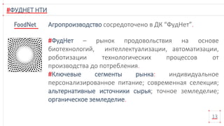 #ФУДНЕТ НТИ
13
#ФудНет – рынок продовольствия на основе
биотехнологий, интеллектуализации, автоматизации,
роботизации технологических процессов от
производства до потребления.
#Ключевые сегменты рынка: индивидуальное
персонализированное питание; современная селекция;
альтернативные источники сырья; точное земледелие;
органическое земледелие.
Агропроизводство сосредоточено в ДК “ФудНет”.
 