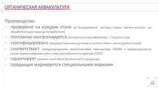 ОРГАНИЧЕСКАЯ АКВАКУЛЬТУРА
15
Производство:
- проверено на каждом этапе (от выращивания - молодь, корма, техника вылова - до
обработки и доставки до потребителя)
- постоянно контролируется (контроль от сертификатора - 1-2 раза в год)
- сертифицировано (аккредитованным органом в соответствии с законодательством)
- соответствует международными органическими принципами IFOAM и международным
и/или гармонизированным с ними российским стандартам (ГОСТ)
- гарантирует высокое качество и безопасность продукции
- продукция маркируется специальными марками
 