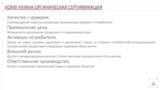 КОМУ НУЖНА ОРГАНИЧЕСКАЯ СЕРТИФИКАЦИЯ
16
Качество = доверие.
Подтверждение качества продукции, вызывающее доверие у потребителя
Премиальная цена.
Возможность реализации продукции по премиальной цене
Активные потребители.
Выход на новые целевые аудитории и увеличение спроса со стороны потребителей интересующихся
натуральными продуктами и ведущими здоровый образ жизни
Внешний рынок.
Доступ к международным рынкам с более высоким конкурентным потенциалом
Ответственное производство.
Вклад в сохранение окружающей среды и здоровье общества
 