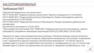КАК СЕРТИФИЦИРОВАТЬСЯ
19
Требования ГОСТ
Предприятие предполагает, что соответствует:
ГОСТ Р 56104-2014 "Продукты пищевые органические. Термины и определения" (с 01.03.2015)
ГОСТ Р 56508–2015 "Продукция Органического Производства. Правила производства, хранения,
транспортирования" (с 01.01.2016)
ГОСТ Р 57022–2016 "Продукция Органического Производства. Порядок проведения добровольной
сертификации
органического производства" (с 01.01.2017)
- Межгосударственный стандарт ГОСТ 33980-2016 "Продукция органического производства , правила
производства, переработки, маркировки и реализации (САС/GL 32-1999, NEQ)" (с 01.01.2018)
Предприятие подает заявку аккредитованному оператору → Оператор проводит заочную экспертизу,
если успешно → проводит очную экспертизу, лабораторные исследования, если успешно → присваивает
статус “предприятие в процессе перехода к органическому производству” → в течение года (2,3)
проводит аудит (1-2 раза) с исследованиями, если успешно → сертифицирует на 1 год → в течение года
проводит аудит (1-2 раза) с исследованиями, если успешно → продлевает сертификацию на 1 год
 