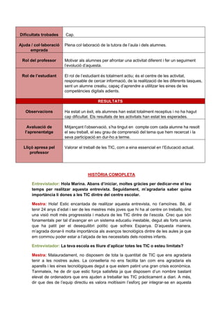 Dificultats trobades    Cap.

Ajuda / col·laboració   Plena col·laboració de la tutora de l’aula i dels alumnes.
     emprada

 Rol del professor      Motivar als alumnes per afrontar una activitat diferent i fer un seguiment
                        l’evolució d’aquesta.

 Rol de l’estudiant     El rol de l’estudiant és totalment actiu; és el centre de les activitat,
                        responsable de cercar informació, de la realització de les diferents tasques,
                        sent un alumne creatiu, capaç d’aprendre a utilitzar les eines de les
                        competències digitals adients.

                                          RESULTATS

   Observacions         Ha estat un èxit, els alumnes han estat totalment receptius i no ha hagut
                        cap dificultat. Els resultats de les activitats han estat les esperades.

    Avaluació de        Mitjançant l’observació, s’ha tingut en compte com cada alumne ha resolt
   l’aprenentatge       el seu treball, el seu grau de comprensió del tema que hem recercat i la
                        seva participació en dur-ho a terme.

  Lliçó apresa pel      Valorar el treball de les TIC, com a eina essencial en l’Educació actual.
      professor




                                     HISTÒRIA COMOPLETA

      Entrevistador: Hola Marina. Abans d’iniciar, moltes gràcies per dedicar-me el teu
      temps per realitzar aquesta entrevista. Seguidament, m’agradaria saber quina
      importància li dones a les TIC dintre del centre escolar.

      Mestra: Hola! Estic encantada de realitzar aquesta entrevista, no t’amoïnes. Bé, al
      tenir 24 anys d’edat i ser de les mestres més joves que hi ha al centre on treballo, tinc
      una visió molt més progressista i madura de les TIC dintre de l’escola. Crec que són
      fonamentals per tal d’avançar en un sistema educatiu inestable, degut als forts canvis
      que ha patit per el desequilibri polític que sofreix Espanya. D’aquesta manera,
      m’agrada donar-li molta importància als avanços tecnològics dintre de les aules ja que
      em commou poder estar a l’alçada de les necessitats dels nostres infants.

      Entrevistador: La teva escola es lliure d’aplicar totes les TIC o esteu limitats?

      Mestra: Malauradament, no disposem de tota la quantitat de TIC que ens agradaria
      tenir a les nostres aules. La conselleria no ens facilita tan com ens agradaria els
      aparells i les eines tecnològiques degut a que estem patint una gran crisis econòmica.
      Tanmateix, he de dir que estic força satisfeta ja que disposem d’un nombre bastant
      elevat de ordenadors que ens ajuden a treballar les TIC pràcticament a diari. A més,
      dir que des de l’equip directiu es valora moltíssim l’esforç per integrar-se en aquesta
 