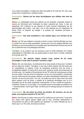 nova cultura tecnològica i s’integra des dels més petits la TE amb les TIC. Som unes
escola amb un esperit jove i sobretot modern.

Entrevistador: Quines son les eines tecnològiques que utilitzes més amb els
nens/es?

Mestra: La metodologia d’aula que utilitzem és per projectes, d’aquesta manera la
recerca de informació amb l’ordenador és bàsic, essencial per l’aula. A més, els
programes Jclic moltíssim ja que disposa de molts recursos interessants per als
aprenentatges dels infants. I per últim, com a més destacat puc dir l’elaboració de
Power Point, el projector de imatges i el youtube per visualitzar pel·lícules o
documentals.

Entrevistador: Has estat autodidacta o has realitzat algun curs formatiu de les
TIC?

Mestra: Les TIC que realitzem a l’escola no tenen un gran nivell de dificultat, per això,
si, podríem dir que he estat autodidacta. Encara que si que he realitzat diferents curs
formatius ja que la Generalitat ens aconsella estar permanentment formant-nos per tal
de no estancant-nos en la pedagogia educativa.

Tanmateix, no és quelcom que em preocupi ja que al centre disposem d’un mestre
especialitzat en informàtica que ens ajuda sempre hi quan tenim un dubte o dificultat
en el procés de la TE.

Entrevistador: Els docents majors sempre s’han queixat de les noves
tecnologies a l’aula. Què en penses? Coneixes a algú?

Mestra: Bé, com deia abans, el professorat de la meva escola és força jove i l’ambient
que es respira és modern. Tanmateix, si que conec altres mestres fóra del centre que
no comparteixen la mateixa il·lusió de progressar juntament amb les eines o
competències digitals. Es tracta de la meva mare, també es mestra de primària des de
fa molts anys i no li agrada el funcionament de les TIC dintre de l’aula perquè es troba
fóra de context. Crec que se’ls ha d’entendre, cal ser una mica empàtics i comprendre
que són molts anys els que porten utilitzant una mateix metodològica sistemàtica i molt
manual i el canvi és prou gros. Tot i així, és evident que tan la meva mare com tants
altres mestres s’han de posar a l’alçada de la demanda tecnològica que hi ha a
l’actualitat per tal de poder progressar conjuntament. El meu consell és paciència i
constància. Estem en un punt àlgic, on la societat sense la tecnologia es quedaria nua
i viceversa també i això la gent major és difícil que ho entengui perquè no sempre ha
estat així.

Entrevistador: Bé, ets tutora de primer de primària. Els alumnes, als ser tan
petits, com responen davant la TE i les TIC?

Mestra: Els alumnes en saben més que jo!!! És veritat que tan sols tenen 7 anys però
han nascut amb alguna joguina digital sota el braç. Coneixen perfectament el
funcionament de cada un dels aparells que disposem i no tenen dificultat per dur a
terme cap ni un. Per a ells, tot això és el normal.
 