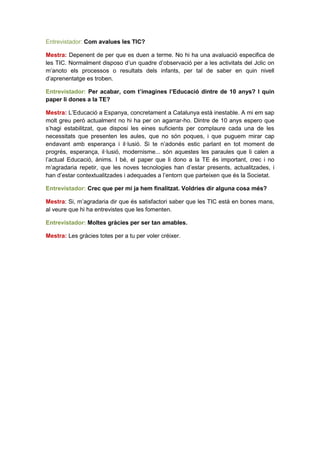 Entrevistador: Com avalues les TIC?

Mestra: Depenent de per que es duen a terme. No hi ha una avaluació especifica de
les TIC. Normalment disposo d’un quadre d’observació per a les activitats del Jclic on
m’anoto els processos o resultats dels infants, per tal de saber en quin nivell
d’aprenentatge es troben.

Entrevistador: Per acabar, com t’imagines l’Educació dintre de 10 anys? I quin
paper li dones a la TE?

Mestra: L’Educació a Espanya, concretament a Catalunya està inestable. A mi em sap
molt greu però actualment no hi ha per on agarrar-ho. Dintre de 10 anys espero que
s’hagi estabilitzat, que disposi les eines suficients per complaure cada una de les
necessitats que presenten les aules, que no són poques, i que puguem mirar cap
endavant amb esperança i il·lusió. Si te n’adonés estic parlant en tot moment de
progrés, esperança, il·lusió, modernisme... són aquestes les paraules que li calen a
l’actual Educació, ànims. I bé, el paper que li dono a la TE és important, crec i no
m’agradaria repetir, que les noves tecnologies han d’estar presents, actualitzades, i
han d’estar contextualitzades i adequades a l’entorn que parteixen que és la Societat.

Entrevistador: Crec que per mi ja hem finalitzat. Voldries dir alguna cosa més?

Mestra: Si, m’agradaria dir que és satisfactori saber que les TIC està en bones mans,
al veure que hi ha entrevistes que les fomenten.

Entrevistador: Moltes gràcies per ser tan amables.

Mestra: Les gràcies totes per a tu per voler créixer.
 