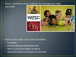 • Nous voudrions nous inspirer du concept de cette
  bannière :




• Mais aussi créer une autre bannière :
  •   Fond bleu
  •   Ecriture blanche entourée de noir
  •   Nom du produit et slogan en grand
  •   Jeunes écoutant la musique et s’amusant
 