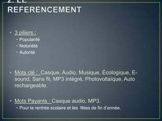• 3 piliers :
   • Popularité
   • Notoriété
   • Autorité



• Mots clé : Casque, Audio, Musique, Écologique, E-
  sound, Sans fil, MP3 intégré, Photovoltaïque, Auto
  rechargeable.

• Mots Payants : Casque audio, MP3.
   • Pour la rentrée scolaire et les fêtes de fin d’année.
 