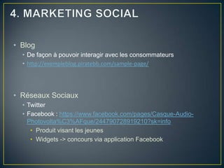 • Blog
  • De façon à pouvoir interagir avec les consommateurs
  • http://exempleblog.piratebb.com/sample-page/




• Réseaux Sociaux
  • Twitter
  • Facebook : https://www.facebook.com/pages/Casque-Audio-
    Photovolta%C3%AFque/244790728919210?sk=info
     • Produit visant les jeunes
     • Widgets -> concours via application Facebook
 