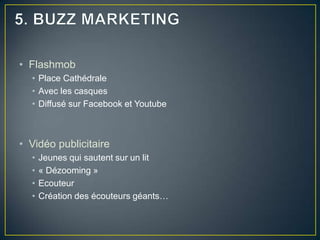 • Flashmob
  • Place Cathédrale
  • Avec les casques
  • Diffusé sur Facebook et Youtube



• Vidéo publicitaire
  •   Jeunes qui sautent sur un lit
  •   « Dézooming »
  •   Ecouteur
  •   Création des écouteurs géants…
 