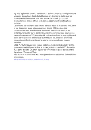 Il y aura également un HTC Sensation XL édition unique qui vient possédant
une paire d'écouteurs Beats Solo blanchis, en dépit de la réalité que les
hommes et les femmes ne sont pas, d'autre part savoir qui pourrait
éventuellement être en offrant cette édition appartenant vers téléphone
portable.
Le combiné par lui-même des actions dans au 132,5 x 70.seven x nine.9mm
et est également aussi raisonnablement léger à 162.5g. dans des
circonstances vous avez envie de devenir un membre de nous un en
profondeur enquêter sur le combiné Android monstre nouveau pourquoi ne
pas confirmer notre HTC Sensation XL vraiment analyser le plus rapidement
étude par lequel nous allons vous fournir toutes les jolies nos premières
impressions collectivement avec la galerie monumentale des images
superbes.
MISE À JOUR: Nous avons vu que Vodafone, battements Beats By Dr Dre
quelques-uns et O2 pourrait être le stockage de la nouvelle HTC Sensation
XL à partir de votre Uk, offert à partir de votre mise en place de Novembre
dans toute l'Europe et l'Asie.
Ravi sur le HTC Sensation XL? nous permettent de savoir vos commentaires
en dessous.
Monster Beats By Dr Dre Avis Web Casque sur la base
 