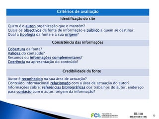 Critérios de avaliação
                              Identificação do site

Quem é o autor/organização que o mantém?
Quais os objectivos da fonte de informação e público a quem se destina?
Qual a tipologia da fonte e a sua origem?

                         Consistência das informações
Cobertura da fonte?
Validez do conteúdo?
Resumos ou informações complementares?
Coerência na apresentação do conteúdo?

                               Credibilidade da fonte

Autor é reconhecido na sua área de actuação?
Conteúdo informacional relacionado com a área de actuação do autor?
Informações sobre: referências bibliográficas dos trabalhos do autor, endereço
para contacto com o autor, origem da informação?




                                                                                 12
 