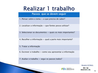 Passos que se devem seguir
1. Pensar sobre o tema = o que preciso de saber?


2. Localizar a informação = que fontes posso utilizar?


3. Seleccionar os documentos = quais os mais importantes?


4. Recolher a informação = qual a parte mais importante?


5. Tratar a informação

6. Escrever o trabalho = como vou apresentar a informação


7. Avaliar o trabalho = segui os passos todos?


                                                            Modelo SCONUL


                                                                            18
 