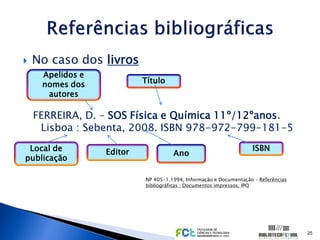    No caso dos livros
     Apelidos e
     nomes dos             Título
      autores

    FERREIRA, D. – SOS Física e Química 11º/12ºanos.
     Lisboa : Sebenta, 2008. ISBN 978-972-799-181-5
 Local de         Editor                                           ISBN
                                     Ano
publicação

                           NP 405-1.1994, Informação e Documentação – Referências
                           bibliográficas : Documentos impressos. IPQ




                                                                                    25
 