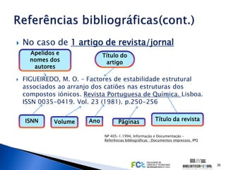    No caso de 1 artigo de revista/jornal
      Apelidos e              Título do
      nomes dos                artigo
       autores

   FIGUEIREDO, M. O. – Factores de estabilidade estrutural
    associados ao arranjo dos catiões nas estruturas dos
    compostos iónicos. Revista Portuguesa de Química. Lisboa.
    ISSN 0035-0419. Vol. 23 (1981). p.250-256


    ISNN      Volume    Ano          Páginas               Título da revista

                              NP 405-1.1994, Informação e Documentação –
                              Referências bibliográficas : Documentos impressos. IPQ




                                                                                       26
 