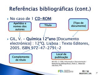    No caso de 1 CD-ROM:
     Apelidos e                                            [Tipo de
     nomes dos         Título                             documento]
      autores


   GIL, V. - Química 12ºano [Documento
    electrónico] : 12ºQ. Lisboa : Texto Editores,
    2005. ISBN 972-47-2791-2
                                    Local de
     Complemento                   publicação
       de título
                                NP 405-2.1998, Informação e Documentação –
                                Referências bibliográficas .Parte 2 : Materiais
                                não livro. IPQ



                                                                                  27
 