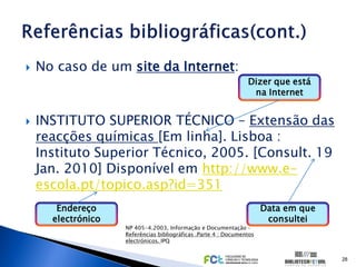    No caso de um site da Internet:
                                                                 Dizer que está
                                                                  na Internet


   INSTITUTO SUPERIOR TÉCNICO – Extensão das
    reacções químicas [Em linha]. Lisboa :
    Instituto Superior Técnico, 2005. [Consult. 19
    Jan. 2010] Disponível em http://www.e-
    escola.pt/topico.asp?id=351
       Endereço                                                        Data em que
      electrónico                                                       consultei
                    NP 405-4.2003, Informação e Documentação –
                    Referências bibliográficas .Parte 4 : Documentos
                    electrónicos. IPQ


                                                                                     28
 