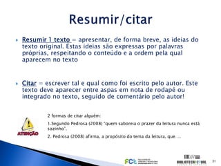    Resumir 1 texto = apresentar, de forma breve, as ideias do
    texto original. Estas ideias são expressas por palavras
    próprias, respeitando o conteúdo e a ordem pela qual
    aparecem no texto


   Citar = escrever tal e qual como foi escrito pelo autor. Este
    texto deve aparecer entre aspas em nota de rodapé ou
    integrado no texto, seguido de comentário pelo autor!


            2 formas de citar alguém:
            1.Segundo Pedrosa (2008) “quem saboreia o prazer da leitura nunca está
            sozinho”.
            2. Pedrosa (2008) afirma, a propósito do tema da leitura, que….




                                                                                     31
 