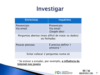 Entrevistas                 Inquéritos

Presenciais                Presenciais
Via email                  Via email
                           Google docs
 Perguntas abertas (mais difícil de tratar os dados)
                   ou fechadas

Poucas pessoas             É preciso definir 1
                           amostra *

        Evitar colocar 2 perguntas numa só

 * Se estiver a estudar, por exemplo, a influência da
 Internet nos jovens


                                                        32
 