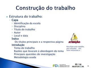    Estrutura do trabalho:
    ◦ Capa
      Identificação da escola
      Disciplina
      Título do trabalho
      Autor
      Local e data
     Índice
        Os títulos principais e a respectiva página
     Introdução
                                                      Para fazer este trabalho,
       Tema do trabalho                               vou consultar… vou
                                                      fazer entrevistas a…
       Razões que levaram à abordagem do tema
       Principais questões de investigação
       Metodologia usada


                                                                                  36
 