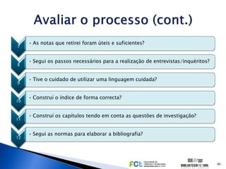 • As notas que retirei foram úteis e suficientes?
7


     • Segui os passos necessários para a realização de entrevistas/inquéritos?
8


     • Tive o cuidado de utilizar uma linguagem cuidada?
9


     • Construí o índice de forma correcta?
10


     • Construí os capítulos tendo em conta as questões de investigação?
11


     • Segui as normas para elaborar a bibliografia?
12




                                                                                  40
 