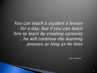 You can teach a student a lesson
   for a day, but if you can teach
him to learn by creating curiosity
   , he will continue the learning
       process as long as he lives

                           Clay P. Bedford




                                             41
 