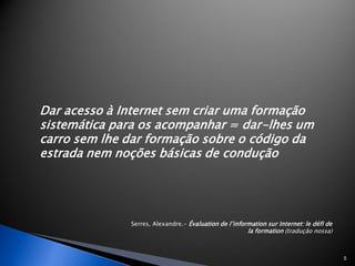 Dar acesso à Internet sem criar uma formação
sistemática para os acompanhar = dar-lhes um
carro sem lhe dar formação sobre o código da
estrada nem noções básicas de condução




              Serres, Alexandre.- Évaluation de l’information sur Internet: le défi de
                                                       la formation (tradução nossa)



                                                                                         5
 