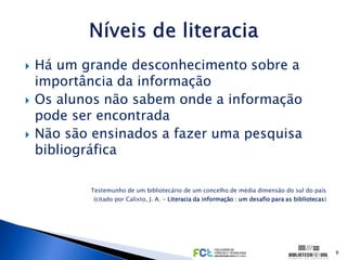    Há um grande desconhecimento sobre a
    importância da informação
   Os alunos não sabem onde a informação
    pode ser encontrada
   Não são ensinados a fazer uma pesquisa
    bibliográfica

           Testemunho de um bibliotecário de um concelho de média dimensão do sul do país
            (citado por Calixto, J. A. - Literacia da informação : um desafio para as bibliotecas)




                                                                                                     6
 
