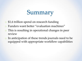 Summary
o $1.6 trillion spend on research funding
o Funders want better “evaluation machines”
o This is resulting in operational changes in peer
review
o In anticipation of these trends journals need to be
equipped with appropriate workflow capabilities
 