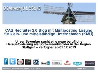 CAS Recruiter 2.0 Blog mit Multiposting Lösung
für klein- und mittelständige Unternehmen (KMU)
Unser Bewerber sucht eine neue berufliche
Herausforderung als Softwareentwickler in der Region
Stuttgart – verfügbar ab 01.12.2013

@ Hartmut Schanze CAS Marketing Ltd. & Co. KG

Oktober 2013

 