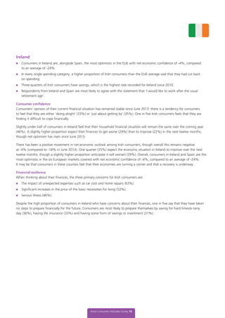 Aviva Consumer Attitudes Survey 16
Ireland
l	 Consumers in Ireland are, alongside Spain, the most optimistic in the EU6 with net economic confidence of -4%, compared
to an average of -24%.
l	 In every single spending category, a higher proportion of Irish consumers than the EU6 average said that they had cut back
on spending.
l	 Three-quarters of Irish consumers have savings, which is the highest rate recorded for Ireland since 2010.
l	 Respondents from Ireland and Spain are most likely to agree with the statement that ‘I would like to work after the usual
retirement age’.
Consumer confidence
Consumers’ opinion of their current financial situation has remained stable since June 2013: there is a tendency for consumers
to feel that they are either ‘doing alright’ (33%) or ‘just about getting by’ (35%). One in five Irish consumers feels that they are
finding it difficult to cope financially.
Slightly under half of consumers in Ireland feel that their household financial situation will remain the same over the coming year
(46%). A slightly higher proportion expect their finances to get worse (29%) than to improve (22%) in the next twelve months,
though net optimism has risen since June 2013.
There has been a positive movement in net economic outlook among Irish consumers, though overall this remains negative
at -4% (compared to -18% in June 2013). One quarter (25%) expect the economic situation in Ireland to improve over the next
twelve months, though a slightly higher proportion anticipate it will worsen (29%). Overall, consumers in Ireland and Spain are the
most optimistic in the six European markets covered with net economic confidence of -4%, compared to an average of -24%.
It may be that consumers in these counties feel that their economies are turning a corner and that a recovery is underway.
Financial resilience
When thinking about their finances, the three primary concerns for Irish consumers are:
l	 The impact of unexpected expenses such as car cost and home repairs (63%).
l	 Significant increases in the price of the basic necessities for living (52%).
l	 Serious illness (46%).
Despite the high proportion of consumers in Ireland who have concerns about their finances, one in five say that they have taken
no steps to prepare financially for the future. Consumers are most likely to prepare themselves by saving for hard times/a rainy
day (36%), having life insurance (33%) and having some form of savings or investment (31%).
 