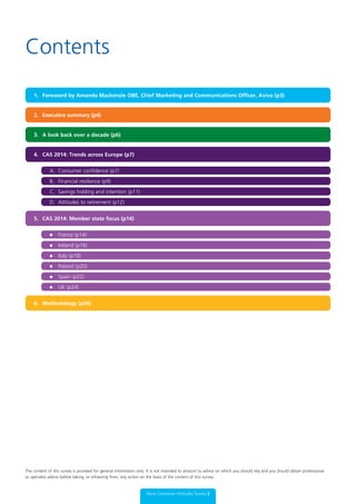 Contents
1. Foreword by Amanda Mackenzie OBE, Chief Marketing and Communications Officer, Aviva (p3)
2. Executive summary (p4)
3. A look back over a decade (p6)
4. CAS 2014: Trends across Europe (p7)
5. CAS 2014: Member state focus (p14)
6. Methodology (p26)
A. Consumer confidence (p7)
	 l	 France (p14)
B. Financial resilience (p9)
	 l	 Ireland (p16)
C. Savings holding and intention (p11)
	 l	 Italy (p18)
	 l	 Spain (p22)
D. Attitudes to retirement (p12)
	 l	 Poland (p20)
	 l	 UK (p24)
Aviva Consumer Attitudes Survey 2
The content of this survey is provided for general information only. It is not intended to amount to advice on which you should rely and you should obtain professional
or specialist advice before taking, or refraining from, any action on the basis of the content of this survey.
 