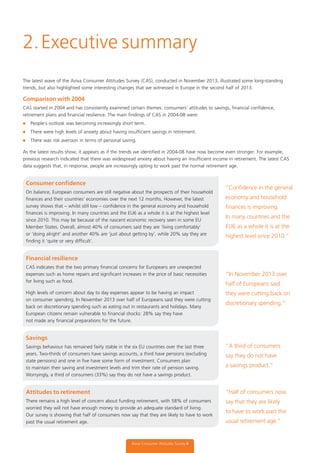The latest wave of the Aviva Consumer Attitudes Survey (CAS), conducted in November 2013, illustrated some long-standing
trends, but also highlighted some interesting changes that we witnessed in Europe in the second half of 2013.
Comparison with 2004
CAS started in 2004 and has consistently examined certain themes: consumers’ attitudes to savings, financial confidence,
retirement plans and financial resilience. The main findings of CAS in 2004-08 were:
l People’s outlook was becoming increasingly short term.
l There were high levels of anxiety about having insufficient savings in retirement.
l There was risk aversion in terms of personal saving.
As the latest results show, it appears as if the trends we identified in 2004-08 have now become even stronger. For example,
previous research indicated that there was widespread anxiety about having an insufficient income in retirement. The latest CAS
data suggests that, in response, people are increasingly opting to work past the normal retirement age.
Consumer confidence
On balance, European consumers are still negative about the prospects of their household
finances and their countries’ economies over the next 12 months. However, the latest
survey shows that – whilst still low – confidence in the general economy and household
finances is improving. In many countries and the EU6 as a whole it is at the highest level
since 2010. This may be because of the nascent economic recovery seen in some EU
Member States. Overall, almost 40% of consumers said they are ‘living comfortably’
or ‘doing alright’ and another 40% are ‘just about getting by’, while 20% say they are
finding it ‘quite or very difficult’.
Financial resilience
CAS indicates that the two primary financial concerns for Europeans are unexpected
expenses such as home repairs and significant increases in the price of basic necessities
for living such as food.
High levels of concern about day to day expenses appear to be having an impact
on consumer spending. In November 2013 over half of Europeans said they were cutting
back on discretionary spending such as eating out in restaurants and holidays. Many
European citizens remain vulnerable to financial shocks: 28% say they have
not made any financial preparations for the future.
Savings
Savings behaviour has remained fairly stable in the six EU countries over the last three
years. Two-thirds of consumers have savings accounts, a third have pensions (excluding
state pensions) and one in five have some form of investment. Consumers plan
to maintain their saving and investment levels and trim their rate of pension saving.
Worryingly, a third of consumers (33%) say they do not have a savings product.
Attitudes to retirement
There remains a high level of concern about funding retirement, with 58% of consumers
worried they will not have enough money to provide an adequate standard of living.
Our survey is showing that half of consumers now say that they are likely to have to work
past the usual retirement age.
2.Executive summary
Aviva Consumer Attitudes Survey 4
“Conﬁdence in the general
economy and household
ﬁnances is improving.
In many countries and the
EU6 as a whole it is at the
highest level since 2010.”
“In November 2013 over
half of Europeans said
they were cutting back on
discretionary spending.”
“A third of consumers
say they do not have
a savings product.”
“Half of consumers now
say that they are likely
to have to work past the
usual retirement age.”
 