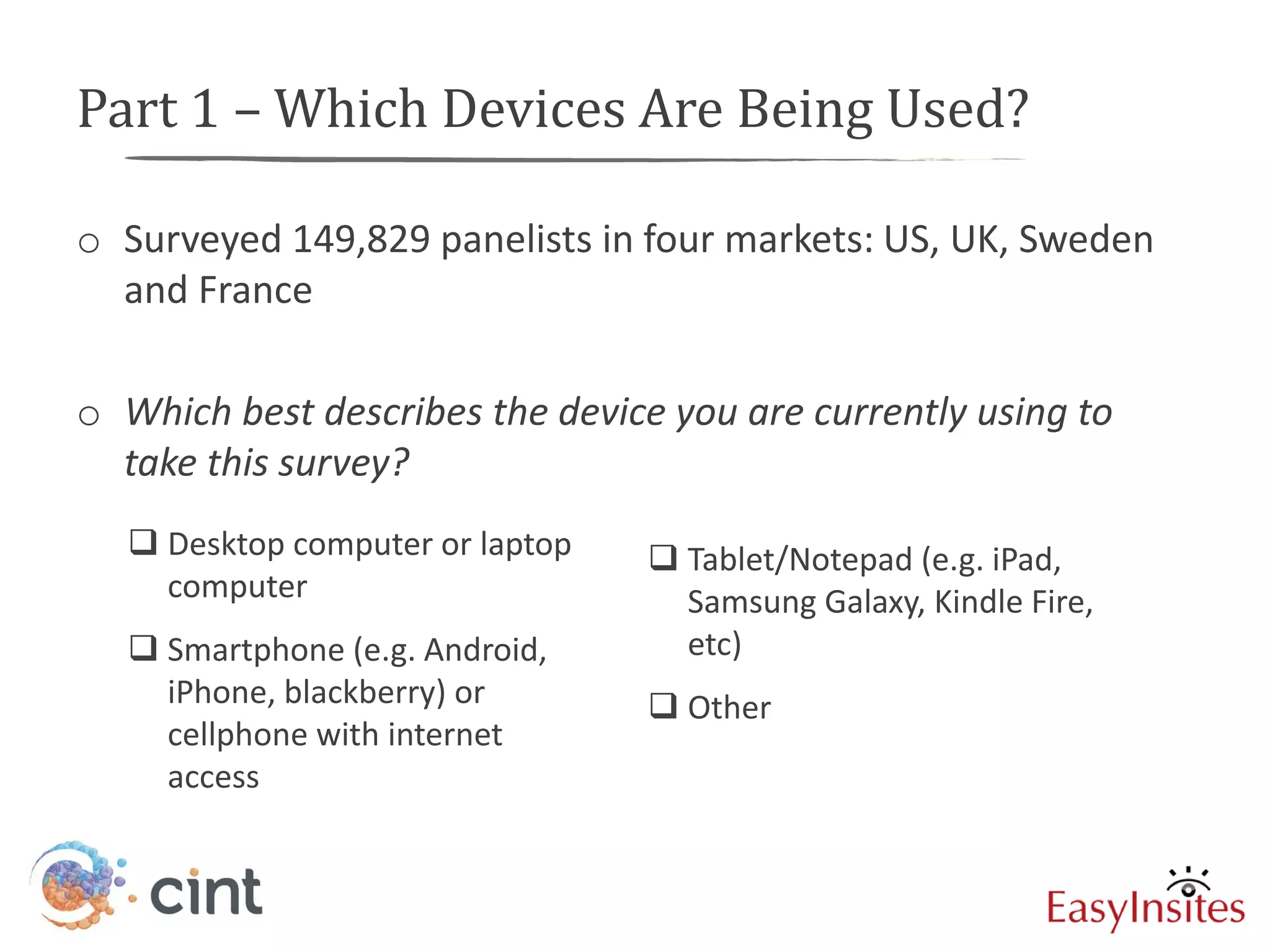 Part 1 – Which Devices Are Being Used?

o Surveyed 149,829 panelists in four markets: US, UK, Sweden
  and France

o Which best describes the device you are currently using to
  take this survey?
   Desktop computer or laptop    Tablet/Notepad (e.g. iPad,
    computer                       Samsung Galaxy, Kindle Fire,
   Smartphone (e.g. Android,      etc)
    iPhone, blackberry) or        Other
    cellphone with internet
    access
 