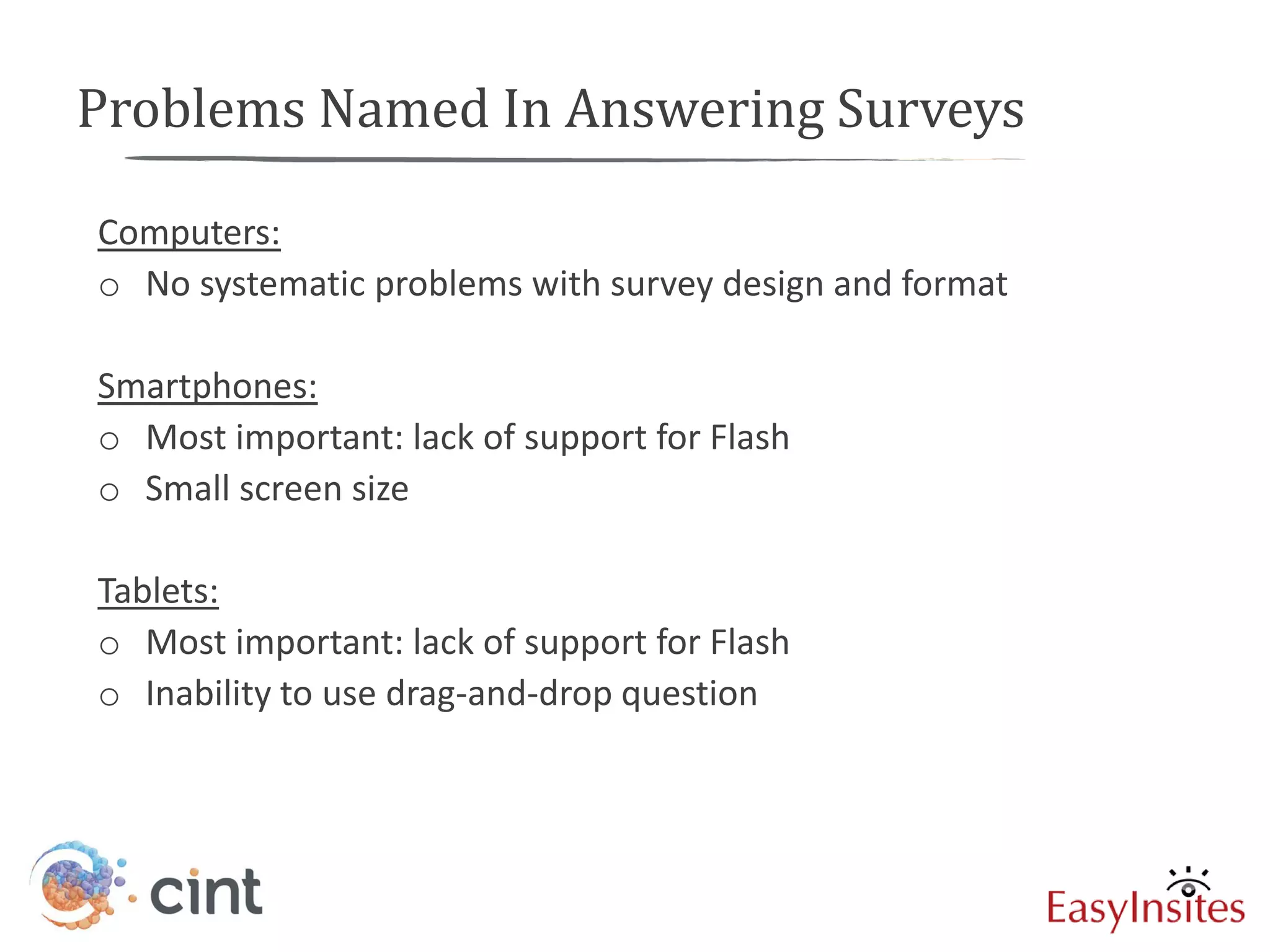 Problems Named In Answering Surveys

Computers:
o No systematic problems with survey design and format

Smartphones:
o Most important: lack of support for Flash
o Small screen size

Tablets:
o Most important: lack of support for Flash
o Inability to use drag-and-drop question
 