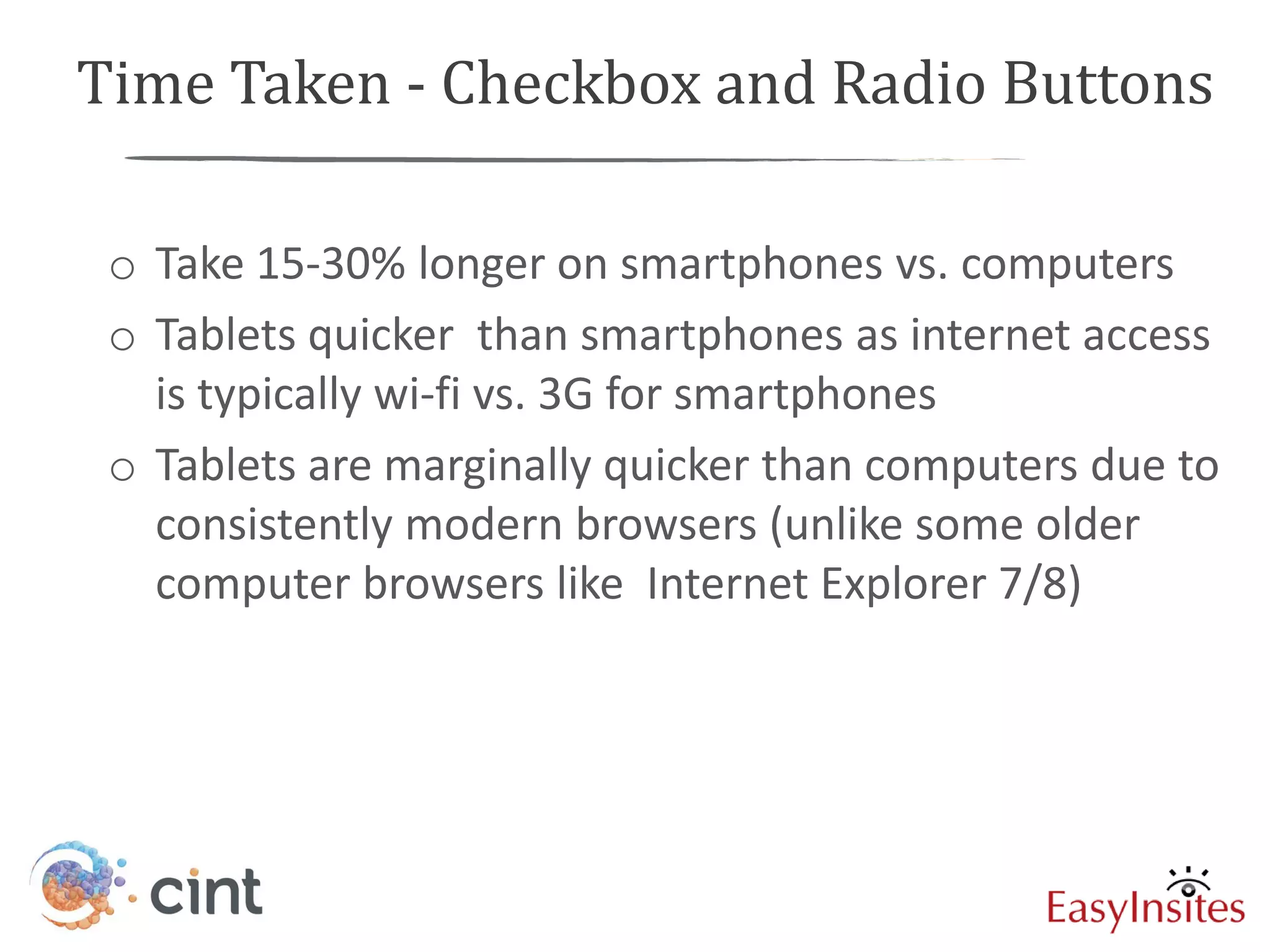 Time Taken - Checkbox and Radio Buttons

 o Take 15-30% longer on smartphones vs. computers
 o Tablets quicker than smartphones as internet access
   is typically wi-fi vs. 3G for smartphones
 o Tablets are marginally quicker than computers due to
   consistently modern browsers (unlike some older
   computer browsers like Internet Explorer 7/8)
 